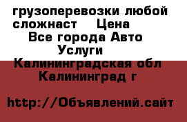 грузоперевозки любой сложнаст  › Цена ­ 100 - Все города Авто » Услуги   . Калининградская обл.,Калининград г.